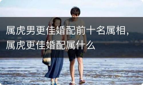 属虎男更佳婚配前十名属相，属虎更佳婚配属什么