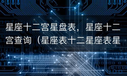 星座十二宫星盘表，星座十二宫查询（星座表十二星座表星盘）
