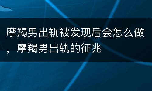 摩羯男出轨被发现后会怎么做，摩羯男出轨的征兆