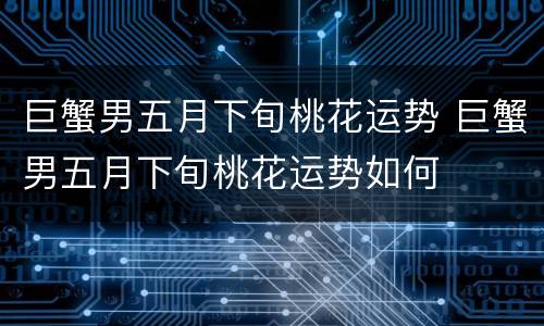 巨蟹男五月下旬桃花运势 巨蟹男五月下旬桃花运势如何