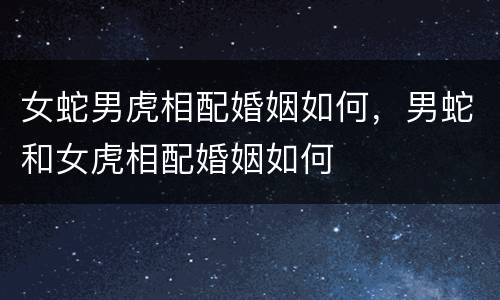 女蛇男虎相配婚姻如何，男蛇和女虎相配婚姻如何