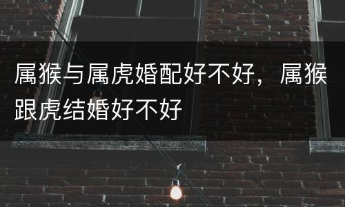 属猴与属虎婚配好不好，属猴跟虎结婚好不好