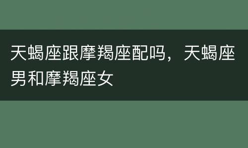 天蝎座跟摩羯座配吗，天蝎座男和摩羯座女