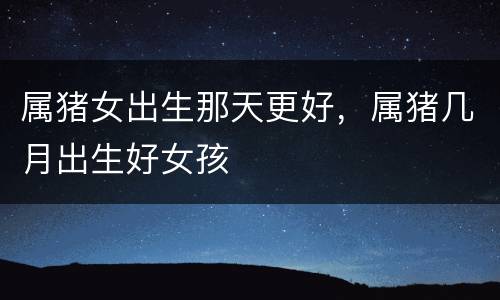 属猪女出生那天更好，属猪几月出生好女孩