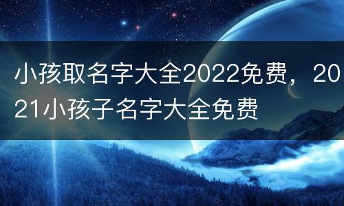 小孩取名字大全2022免费，2021小孩子名字大全免费