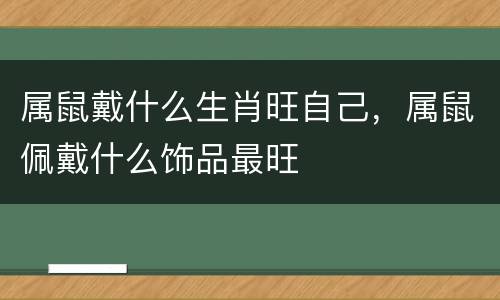 属鼠戴什么生肖旺自己，属鼠佩戴什么饰品最旺