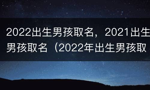2022出生男孩取名，2021出生男孩取名（2022年出生男孩取名）