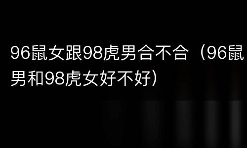 96鼠女跟98虎男合不合（96鼠男和98虎女好不好）