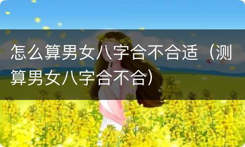 怎么算男女八字合不合适（测算男女八字合不合）