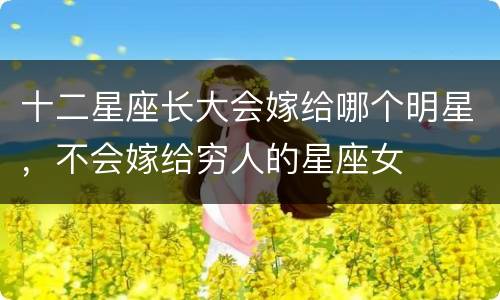 十二星座长大会嫁给哪个明星，不会嫁给穷人的星座女