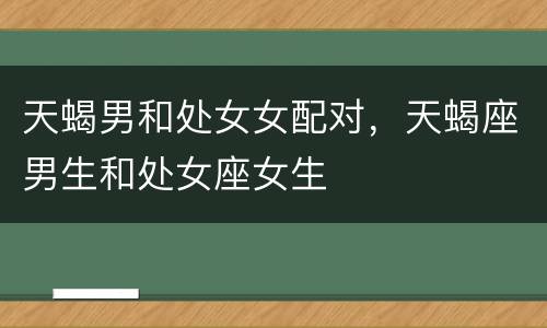 天蝎男和处女女配对，天蝎座男生和处女座女生