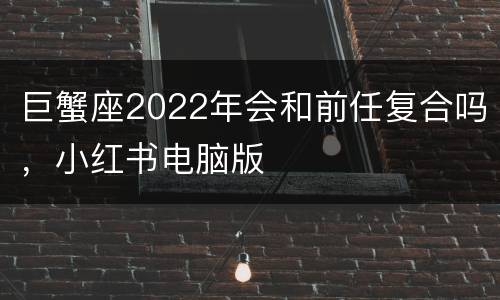 巨蟹座2022年会和前任复合吗，小红书电脑版