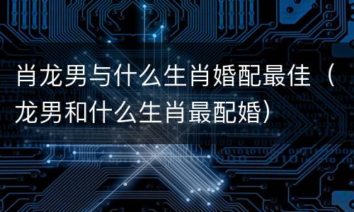 肖龙男与什么生肖婚配最佳（龙男和什么生肖最配婚）