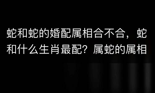 蛇和蛇的婚配属相合不合，蛇和什么生肖最配？属蛇的属相婚配表大全