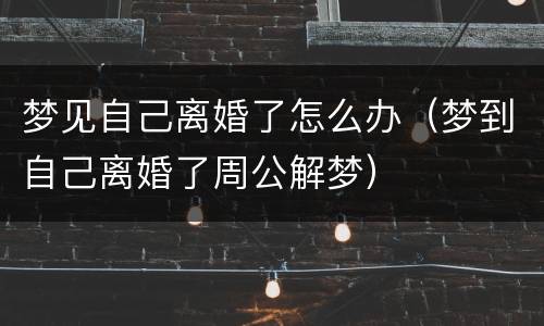 梦见自己离婚了怎么办（梦到自己离婚了周公解梦）