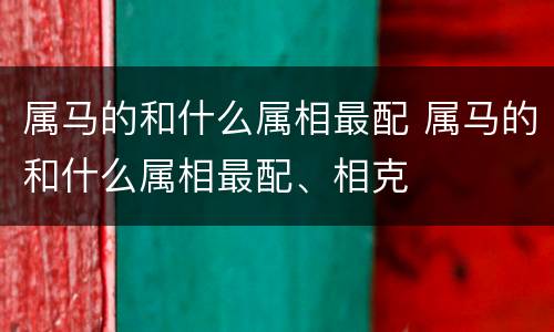 属马的和什么属相最配 属马的和什么属相最配、相克