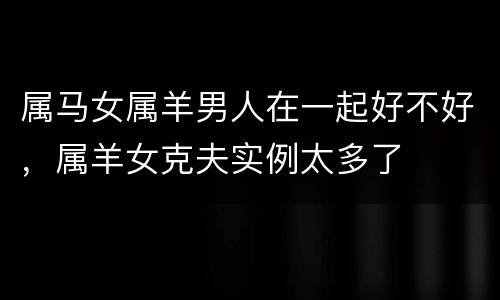 属马女属羊男人在一起好不好，属羊女克夫实例太多了