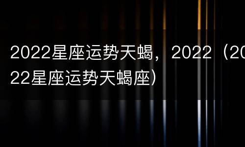 2022星座运势天蝎，2022（2022星座运势天蝎座）