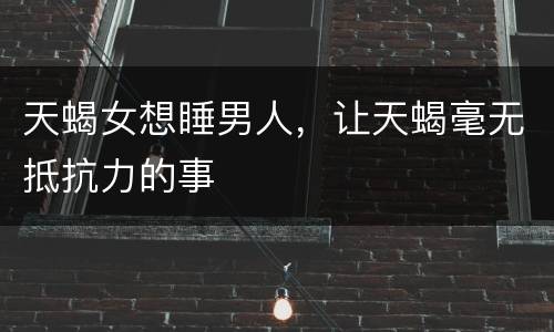 天蝎女想睡男人，让天蝎毫无抵抗力的事