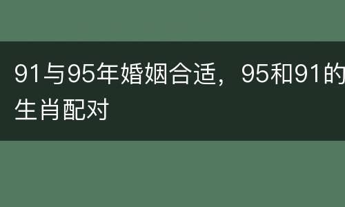 91与95年婚姻合适，95和91的生肖配对