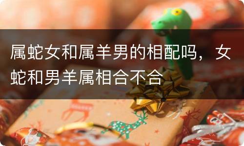 属蛇女和属羊男的相配吗，女蛇和男羊属相合不合