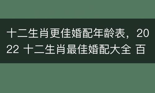 十二生肖更佳婚配年龄表，2022 十二生肖最佳婚配大全 百度贴吧
