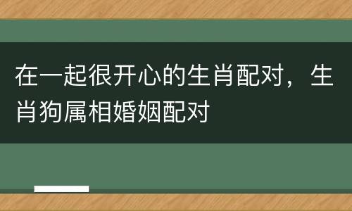 在一起很开心的生肖配对，生肖狗属相婚姻配对