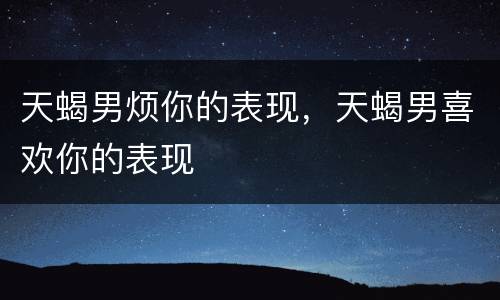 天蝎男烦你的表现，天蝎男喜欢你的表现