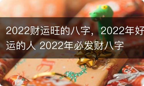 2022财运旺的八字，2022年好运的人 2022年必发财八字