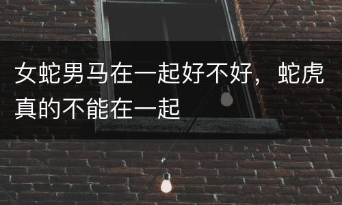 女蛇男马在一起好不好，蛇虎真的不能在一起