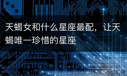 天蝎女和什么星座最配，让天蝎唯一珍惜的星座