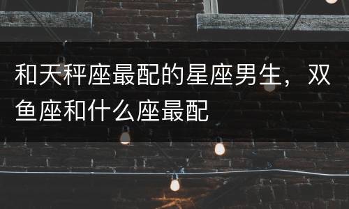 和天秤座最配的星座男生，双鱼座和什么座最配