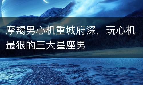 摩羯男心机重城府深，玩心机最狠的三大星座男