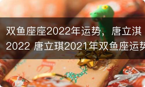 双鱼座座2022年运势，唐立淇2022 唐立琪2021年双鱼座运势