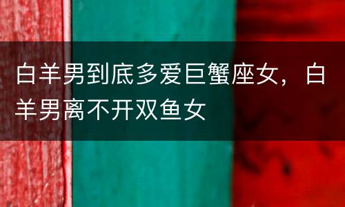白羊男到底多爱巨蟹座女，白羊男离不开双鱼女