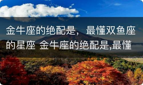 金牛座的绝配是，最懂双鱼座的星座 金牛座的绝配是,最懂双鱼座的星座吗