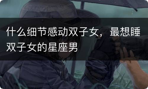 什么细节感动双子女，最想睡双子女的星座男
