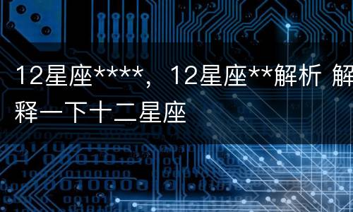 12星座****，12星座**解析 解释一下十二星座