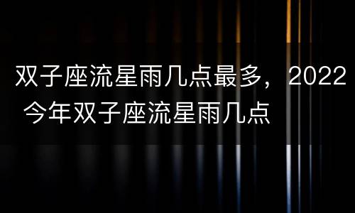 双子座流星雨几点最多，2022 今年双子座流星雨几点