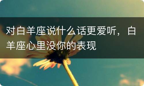 对白羊座说什么话更爱听，白羊座心里没你的表现