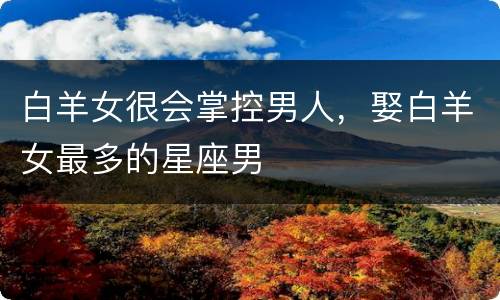 白羊女很会掌控男人，娶白羊女最多的星座男