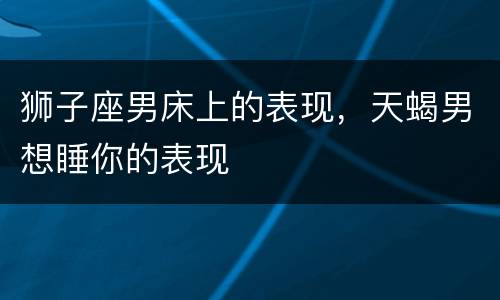 狮子座男床上的表现，天蝎男想睡你的表现