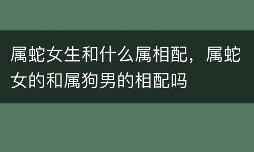 属蛇女生和什么属相配，属蛇女的和属狗男的相配吗