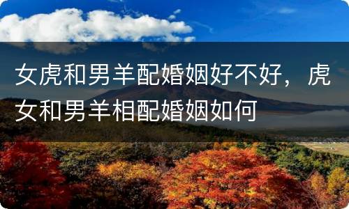 女虎和男羊配婚姻好不好，虎女和男羊相配婚姻如何