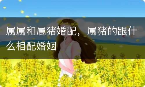 属属和属猪婚配，属猪的跟什么相配婚姻