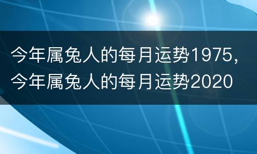 今年属兔人的每月运势1975，今年属兔人的每月运势2020