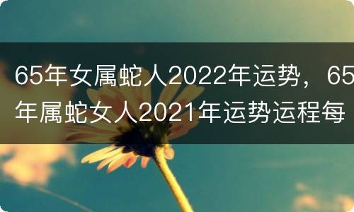65年女属蛇人2022年运势，65年属蛇女人2021年运势运程每月运程