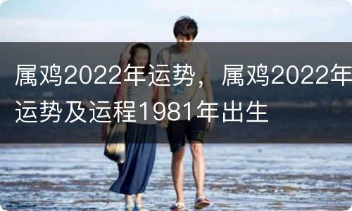 属鸡2022年运势，属鸡2022年运势及运程1981年出生
