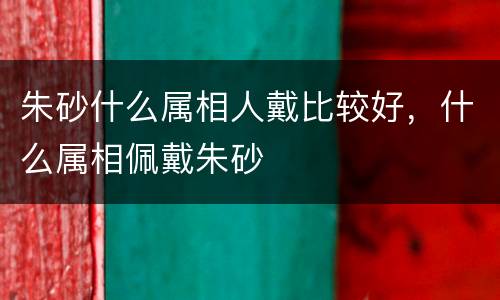 朱砂什么属相人戴比较好，什么属相佩戴朱砂