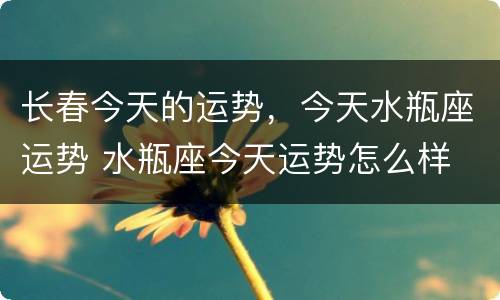 长春今天的运势，今天水瓶座运势 水瓶座今天运势怎么样